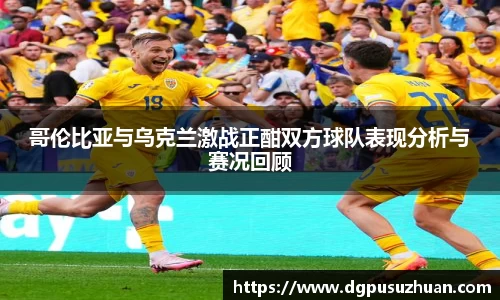 哥伦比亚与乌克兰激战正酣双方球队表现分析与赛况回顾